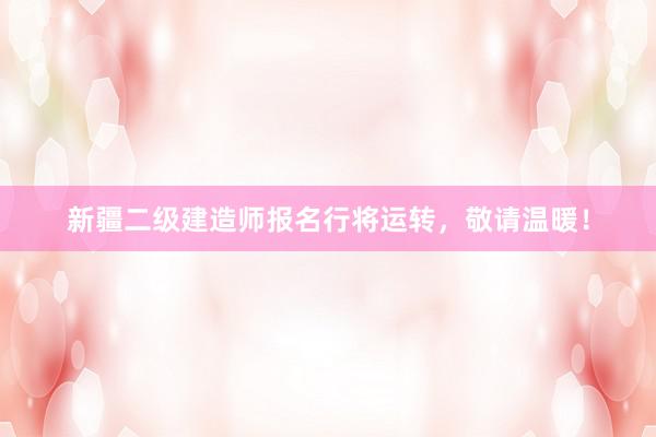 新疆二级建造师报名行将运转，敬请温暖！