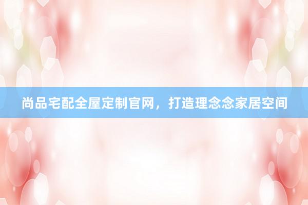 尚品宅配全屋定制官网，打造理念念家居空间