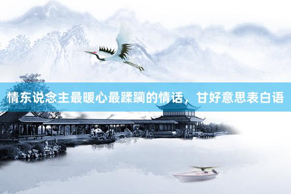 情东说念主最暖心最蹂躏的情话，甘好意思表白语