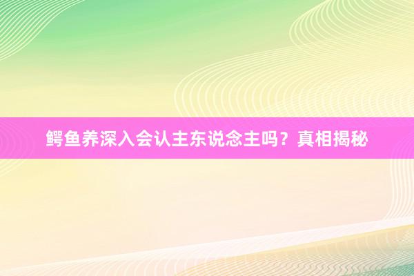 鳄鱼养深入会认主东说念主吗？真相揭秘